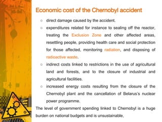 Economic cost of the Chernobyl accident
○ direct damage caused by the accident.
○ expenditures related for instance to sealing off the reactor,
treating the Exclusion Zone and other affected areas,
resettling people, providing health care and social protection
for those affected, monitoring radiation, and disposing of
radioactive waste.
○ indirect costs linked to restrictions in the use of agricultural
land and forests, and to the closure of industrial and
agricultural facilities.
○ increased energy costs resulting from the closure of the
Chernobyl plant and the cancellation of Belarus’s nuclear
power programme.
The level of government spending linked to Chernobyl is a huge
burden on national budgets and is unsustainable,
 