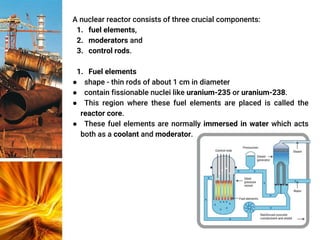 A nuclear reactor consists of three crucial components:
1. fuel elements,
2. moderators and
3. control rods.
1. Fuel elements
● shape - thin rods of about 1 cm in diameter
● contain fissionable nuclei like uranium-235 or uranium-238.
● This region where these fuel elements are placed is called the
reactor core.
● These fuel elements are normally immersed in water which acts
both as a coolant and moderator.
 