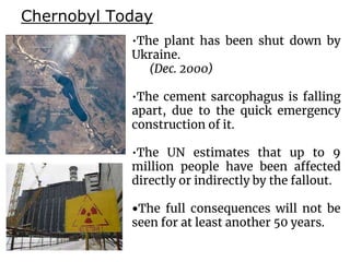 Chernobyl Today
•The plant has been shut down by
Ukraine.
(Dec. 2000)
•The cement sarcophagus is falling
apart, due to the quick emergency
construction of it.
•The UN estimates that up to 9
million people have been affected
directly or indirectly by the fallout.
•The full consequences will not be
seen for at least another 50 years.
 