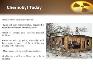 Chernobyl Today
•Hundreds of abandoned towns
•Land still very contaminated, cannot be
used for the next 20,000 years
•Most of budget goes towards medical
facilities
•Over the next 30 years, Chernobyl will
have spent a total of $235 billion on
dealing with radiation.
•Many areas will forever be radioactive.
•Radiation is still a problem, specially in
children
 