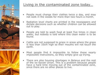 Living in the contaminated zone today…
• People must change their clothes twice a day, and may
not walk in the woods for more than two hours a month.
• Radiation level charts are printed in the newspapers and
dictate decisions such as whether children can be allowed
out to play.
• People are told to wash food at least five times in clean
water, but nobody is told where this clean water is to be
found.
• Cattle are not supposed to graze in areas where the grass
is less than 10cm high so their mouths will not touch the
earth.
• Most people find it impossible to follow these nearly
impossible instructions, so they simply give up trying.
• There are also housing shortages in Belarus and the rest
of the ex-Soviet Union. This is a problem because people
have a hard time moving out of the contaminated zone,
since there are no other places to live.
 