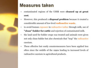 Measures taken
• contaminated regions of the USSR were cleaned up at great
cost.
• However, this produced a disposal problem because it created a
considerable amount of low-level radioactive waste.
• to avoid human exposure to radioactive iodine through milk, use of
"clean" fodder for cattle and rejection of contaminated milk.
• the land used for fodder crops was treated and animals were given
not only clean fodder but also chemicals that "trap" the radioactive
caesium.
• These effective but costly countermeasures have been applied less
often since the middle of the 1990s leading to increased levels of
radioactive caesium in agricultural products.
 