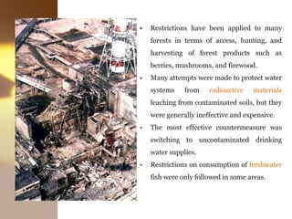 • Restrictions have been applied to many
forests in terms of access, hunting, and
harvesting of forest products such as
berries, mushrooms, and firewood.
• Many attempts were made to protect water
systems from radioactive materials
leaching from contaminated soils, but they
were generally ineffective and expensive.
• The most effective countermeasure was
switching to uncontaminated drinking
water supplies.
• Restrictions on consumption of freshwater
fish were only followed in some areas.
 