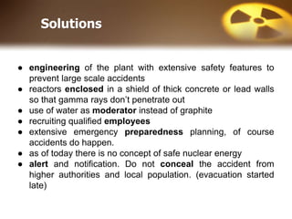 Solutions
● engineering of the plant with extensive safety features to
prevent large scale accidents
● reactors enclosed in a shield of thick concrete or lead walls
so that gamma rays don’t penetrate out
● use of water as moderator instead of graphite
● recruiting qualified employees
● extensive emergency preparedness planning, of course
accidents do happen.
● as of today there is no concept of safe nuclear energy
● alert and notification. Do not conceal the accident from
higher authorities and local population. (evacuation started
late)
 