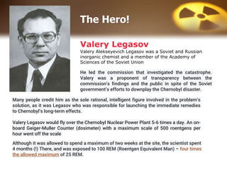 Valery Legasov
Valery Alekseyevich Legasov was a Soviet and Russian
inorganic chemist and a member of the Academy of
Sciences of the Soviet Union
Many people credit him as the sole rational, intelligent figure involved in the problem’s
solution, as it was Legasov who was responsible for launching the immediate remedies
to Chernobyl’s long-term effects.
Valery Legasov would fly over the Chernobyl Nuclear Power Plant 5-6 times a day. An on-
board Geiger-Muller Counter (dosimeter) with a maximum scale of 500 roentgens per
hour went off the scale
He led the commission that investigated the catastrophe.
Valery was a proponent of transparency between the
commission’s findings and the public in spite of the Soviet
government’s efforts to downplay the Chernobyl disaster.
Although it was allowed to spend a maximum of two weeks at the site, the scientist spent
4 months (!) There, and was exposed to 100 REM (Roentgen Equivalent Man) – four times
the allowed maximum of 25 REM.
The Hero!
 