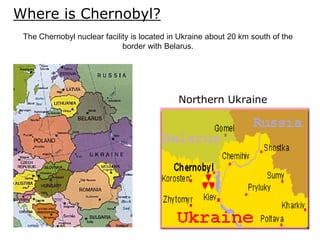 Where is Chernobyl?
Northern Ukraine
The Chernobyl nuclear facility is located in Ukraine about 20 km south of the
border with Belarus.
 