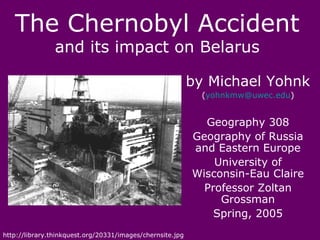 The Chernobyl Accident
                and its impact on Belarus

                                                           by Michael Yohnk
                                                             (yohnkmw@uwec.edu)


                                                             Geography 308
                                                           Geography of Russia
                                                           and Eastern Europe
                                                               University of
                                                           Wisconsin-Eau Claire
                                                             Professor Zoltan
                                                                Grossman
                                                               Spring, 2005
http://library.thinkquest.org/20331/images/chernsite.jpg
 