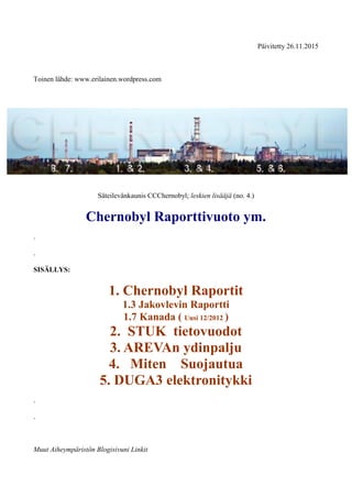 Päivitetty 26.11.2015
Toinen lähde: www.erilainen.wordpress.com
Säteilevänkaunis CCChernobyl; leskien lisääjä (no. 4.)
Chernobyl Raporttivuoto ym.
.
.
SISÄLLYS:
1. Chernobyl Raportit
1.3 Jakovlevin Raportti
1.7 Kanada ( Uusi 12/2012 )
2. STUK tietovuodot
3. AREVAn ydinpalju
4. Miten Suojautua
5. DUGA3 elektronitykki
.
.
Muut Aiheympäristön Blogisivuni Linkit
 
