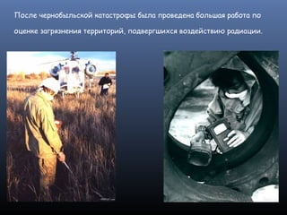 После чернобыльской катастрофы была проведена большая работа по
оценке загрязнения территорий, подвергшихся воздействию радиации.
 