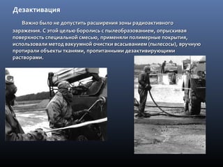 Дезактивация
Важно было не допустить расширения зоны радиоактивногоВажно было не допустить расширения зоны радиоактивного
заражения. С этой целью боролись с пылеобразованием, опрыскиваязаражения. С этой целью боролись с пылеобразованием, опрыскивая
поверхность специальной смесью, применяли полимерные покрытия,поверхность специальной смесью, применяли полимерные покрытия,
использовали метод вакуумной очистки всасыванием (пылесосы), вручнуюиспользовали метод вакуумной очистки всасыванием (пылесосы), вручную
протирали объекты тканями, пропитанными дезактивирующимипротирали объекты тканями, пропитанными дезактивирующими
растворами.растворами.
 