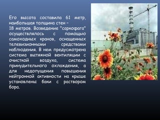 Его высота составила 61 метр,
наибольшая толщина стен –
18 метров. Возведение "саркофага"
осуществлялось с помощью
самоходных кранов, оснащенных
телевизионными средствами
наблюдения. В нем предусмотрена
система вытяжной вентиляции с
очисткой воздуха, система
принудительного охлаждения, а
для недопущения повышения
нейтронной активности на крыше
установлены баки с раствором
бора.
 