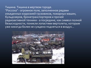 Тишина. Тишина в мертвом городе.
"Россоха" - огромное поле, заполненное рядами
изъеденных коррозией грузовиков, пожарных машин,
бульдозеров, бронетранспортеров и прочей
радиоактивной техники - а посредине, как символ полной
безысходности, поникли лопастями вертолеты, которым
уже никогда более не суждено подняться в воздух...
 