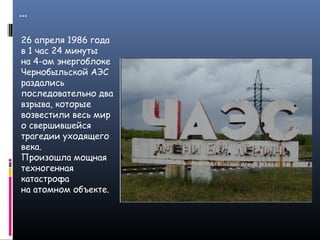 …
26 апреля 1986 года
в 1 час 24 минуты
на 4-ом энергоблоке
Чернобыльской АЭС
раздались
последовательно два
взрыва, которые
возвестили весь мир
о свершившейся
трагедии уходящего
века.
Произошла мощная
техногенная
катастрофа
на атомном объекте.
 