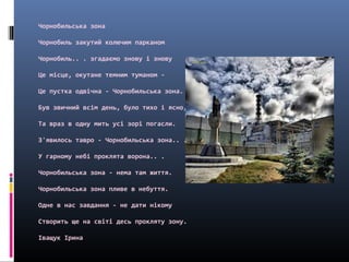 Чорнобильська зона
Чорнобиль закутий колючим парканом
Чорнобиль.. . згадаємо знову і знову
Це місце, окутане темним туманом -
Це пустка одвічна - Чорнобильська зона.
Був звичний всім день, було тихо і ясно,
Та враз в одну мить усі зорі погасли.
З'явилось тавро - Чорнобильська зона.. .
У гарному небі проклята ворона.. .
Чорнобильська зона - нема там життя.
Чорнобильська зона пливе в небуття.
Одне в нас завдання - не дати нікому
Створить ще на світі десь прокляту зону.
Іващук Ірина
 