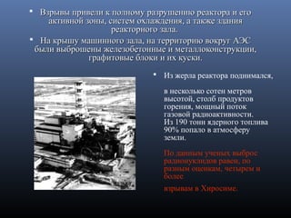  Взрывы привели к полному разрушению реактора и егоВзрывы привели к полному разрушению реактора и его
активной зоны, систем охлаждения, а также зданияактивной зоны, систем охлаждения, а также здания
реакторного зала.реакторного зала.
 На крышу машинного зала, на территорию вокруг АЭСНа крышу машинного зала, на территорию вокруг АЭС
были выброшены железобетонные и металлоконструкции,были выброшены железобетонные и металлоконструкции,
графитовые блоки и их куски.графитовые блоки и их куски.
 Из жерла реактора поднимался,
в несколько сотен метров
высотой, столб продуктов
горения, мощный поток
газовой радиоактивности.
Из 190 тонн ядерного топлива
90% попало в атмосферу
земли.
По данным ученых выброс
радионуклидов равен, по
разным оценкам, четырем и
более
взрывам в Хиросиме.
 
