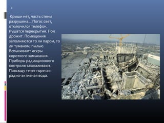 .
Крыши нет, часть стены
разрушена... Погас свет,
отключился телефон.
Рушатся перекрытия. Пол
дрожит. Помещения
заполняются то ли паром, то
ли туманом, пылью.
Вспыхивают искры
короткого замыкания.
Приборы радиационного
контроля зашкаливают.
Повсюду течет горячая
радио-активная вода.
 