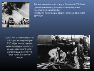Тысячи людей со всех концов бывшего СССР были
призваны и командированы для ликвидации
последствий катастрофы.
Работы по ликвидации аварии велись в основном
вручную.
Лопатами снимали верхнийЛопатами снимали верхний
слой грунта на территориислой грунта на территории
АЭС, сбрасывали рукамиАЭС, сбрасывали руками
куски арматуры, графита скуски арматуры, графита с
крыши машинного зала,крыши машинного зала,
смывали радиоактивнуюсмывали радиоактивную
грязь тряпками внутригрязь тряпками внутри
станциистанции..
 