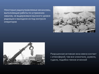 Некоторые радиоуправляемые механизмы,
выполняющие работы по устранению
завалов, не выдерживали высокого уровня
радиации и выходили из под контроля
операторов
Разрушенная активная зона имела контактРазрушенная активная зона имела контакт
с атмосферой; там все клокотало, шумело,с атмосферой; там все клокотало, шумело,
гудело, подобно геенне огненнойгудело, подобно геенне огненной
 