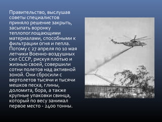 Правительство, выслушав
советы специалистов
приняло решение закрыть,
засыпать воронку
теплопоглощающими
материалами, способными к
фильтрации огня и пепла.
Потому с 27 апреля по 10 мая
летчики Военно-воздушных
сил СССР, рискуя плотью и
жизнью своей, совершили
сотни полетов над активной
зоной. Они сбросили с
вертолетов тысячи и тысячи
мешков песка, глины,
доломита, бора, а также
крупные упаковки свинца,
который по весу занимал
первое место - 2400 тонны.
 