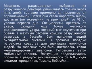 Мощность радиационных выбросов из
разрушенного реактора уменьшилась только через
пять дней, составив примерно 15 процентов от
первоначальной. Затем она стала нарастать вновь,
достигая (по истечении четырех дней) 70 % от
уровня первого дня. Специалисты, крестясь от
ужаса, ожидали еще более жестокого
радиационного удара, который мог случиться при
обвале в шахтный бассейн крышки разрушенного
реактора, а бассейн был наполнен водой
охладительной системы. В срочном порядке
готовились средства для эвакуации миллионов
людей. На запасные пути были поставлены сотни
железнодорожных эшелонов. Готовились авто-
мобильные колонны. Эвакуацию предполагалось
провести в радиусе 300 километров от АЭС, куда
входили города Киев, Гомель, Бобруйск...
 