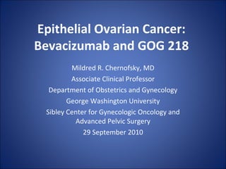 Epithelial Ovarian Cancer:  Bevacizumab and GOG 218  Mildred R. Chernofsky, MD Associate Clinical Professor Department of Obstetrics and Gynecology George Washington University Sibley Center for Gynecologic Oncology and Advanced Pelvic Surgery 29 September 2010 