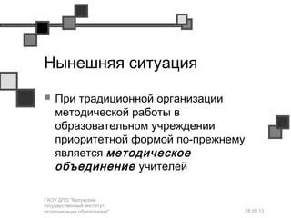 28.09.13
ГАОУ ДПО "Калужский
государственный институт
модернизации образования"
Нынешняя ситуация
 При традиционной организации
методической работы в
образовательном учреждении
приоритетной формой по-прежнему
является методическое
объединение учителей
 