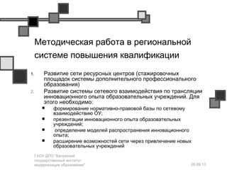 28.09.13
ГАОУ ДПО "Калужский
государственный институт
модернизации образования"
Методическая работа в региональной
системе повышения квалификации
1. Развитие сети ресурсных центров (стажировочных
площадок системы дополнительного профессионального
образования)
2. Развитие системы сетевого взаимодействия по трансляции
инновационного опыта образовательных учреждений. Для
этого необходимо:
 формирование нормативно-правовой базы по сетевому
взаимодействию ОУ;
 презентации инновационного опыта образовательных
учреждений;
 определение моделей распространения инновационного
опыта;
 расширение возможностей сети через привлечение новых
образовательных учреждений
 