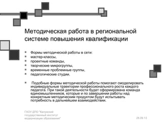 28.09.13
ГАОУ ДПО "Калужский
государственный институт
модернизации образования"
Методическая работа в региональной
системе повышения квалификации
 Формы методической работы в сети:
 мастер-классы,
 проектные команды,
 творческие микрогруппы,
 временные проблемные группы,
 педагогические студии.
 Подобные формы методической работы помогают смоделировать
индивидуальные траектории профессионального роста каждого
педагога. При такой деятельности будет сформирована команда
единомышленников, которые и по завершении работы над
конкретным методическим продуктом будут испытывать
потребность в дальнейшем взаимодействии.
 