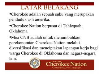 •Cherokee adalah sebuah suku yang merupakan
penduduk asli amerika.
•Cherokee Nation berpusat di Tahlequah,
Oklahoma
•Misi CNB adalah untuk menumbuhkan
perekonomian Cherokee Nation melalui
diversifikasi dan menciptakan lapangan kerja bagi
warga Cherokee di Oklahoma dan negara-negara
lain.
LATAR BELAKANG
 