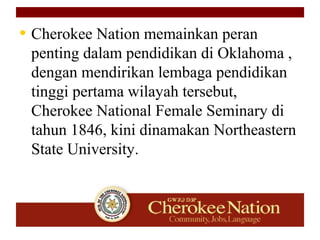 • Cherokee Nation memainkan peran
penting dalam pendidikan di Oklahoma ,
dengan mendirikan lembaga pendidikan
tinggi pertama wilayah tersebut,
Cherokee National Female Seminary di
tahun 1846, kini dinamakan Northeastern
State University.
 