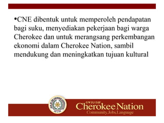 •CNE dibentuk untuk memperoleh pendapatan
bagi suku, menyediakan pekerjaan bagi warga
Cherokee dan untuk merangsang perkembangan
ekonomi dalam Cherokee Nation, sambil
mendukung dan meningkatkan tujuan kultural
 