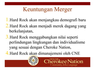 Keuntungan Merger
1.Hard Rock akan menjangkau demografi baru
2.Hard Rock akan menjadi merek dagang yang
berkelanjutan,
3.Hard Rock menggabungkan nilai seperti
perlindungan lingkungan dan individualisme
yang sesuai dengan Cheroke Nation,
4.Hard Rock akan dimanajemeni oleh CNE
 
