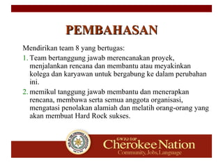 Mendirikan team 8 yang bertugas:
1. Team bertanggung jawab merencanakan proyek,
menjalankan rencana dan membantu atau meyakinkan
kolega dan karyawan untuk bergabung ke dalam perubahan
ini.
2. memikul tanggung jawab membantu dan menerapkan
rencana, membawa serta semua anggota organisasi,
mengatasi penolakan alamiah dan melatih orang-orang yang
akan membuat Hard Rock sukses.
PEMBAHASANPEMBAHASAN
 
