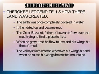 CH ROK E L DGE
                  E   E E     ND
●   CHEROKEE LEDGEND TELLS HOW THERE
    LAND WAS CREATED.
      –   The earth was once completely covered in water
      –   It then dried up and became mud
      –   The Great Buzzard, father of buzzards flew over the
           mud trying to find a place to live.
      –   When he grew tired he flew to low and his wings hit
           the soft mud.
      –   The valleys were created wherever his wings hit and
           when he raised his wings he created mountains
 