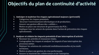 10
1. Anticiper et maitriser les risques opérationnel majeurs: (préventif)
 Catégoriser les risques potentiels;
 Sécuriser l’environnement informatique et de production ;
 Assurer une gestion efficace des « utilités » ;
 Mettre en place une structure de gouvernance du PCA ;
 Impliquer tous les acteurs du systeme dans l’action de prévention des risques
opérationnels.
2. Analyser et réduire les impacts potentiels d’une interruption d’activité:
 Recenser les activités et ressources vitales.
 Cartographier les risques et analyser les impacts d’une interruption des
processus métier.
 Déployer les solutions de continuité multidimensionnelles et/ou multi
territoires.
 Mettre en place une gestion de crise performante.
 Assurer la réactivité des collaborateurs et de l’entreprise.
 