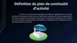 Le PCA est un document stratégique, formalisé et régulièrement mis à jour,
contenant des mesures visant à assurer selon divers scénarios de crise, y compris face à
des chocs extrêmes et de sinistres évènements, le maintien des prestations de services
ou d’autres tâches opérationnelles essentielles ou importantes de l’entreprise, puis la
reprise planifiée des activités.
4
 