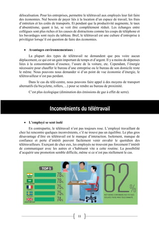 11
délocalisation. Pour les entreprises, permettre le télétravail aux employés leur fait faire
des économies. Nul besoin de payer liés à la location d’un espace de travail, les frais
d’entretien et les coûts de transports. Et pendant que la productivité augmente, le taux
d’absentéisme, quant à lui, se voit être complètement réduit. Les échanges entre
collègues sont plus riches et les causes de distractions comme les coups de téléphone et
les bavardages sont rayés du tableau. Bref, le télétravail est une culture d’entreprise à
privilégier lorsqu’il est question de faire des économies.
 Avantages environnementaux :
La plupart des types de télétravail ne demandent que peu voire aucun
déplacement, ce qui est un gain important de temps et d’argent. Il y a moins de dépenses
liées à la consommation d’essence, l’usure de la voiture, etc. Cependant, l’énergie
nécessaire pour chauffer le bureau d’une entreprise ou le bureau de son domicile reste
le même. Nous pouvons nous demander si d’un point de vue économie d’énergie, le
télétravailleur n’est pas perdant.
Dans le cas du télé-centre, nous pouvons faire appel à des moyens de transport
alternatifs (la bicyclette, rollers, ...) pour se rendre au bureau de proximité.
C’est plus écologique (diminution des émissions de gaz à effet de serre).
 L’employé se sent isolé
En contrepartie, le télétravail n’est pas toujours rose. L’employé travaillant de
chez lui rencontre quelques inconvénients, s’il ne trouve pas un équilibre. Le plus gros
désavantage d’être en télétravail est le manque d’interaction. Isolement, manque de
confiance et perte d’intérêt peuvent facilement venir envahir le quotidien des
télétravailleurs. Exerçant de chez eux, les employés ne trouvent pas forcement l’intérêt
de communiquer avec les autres et s’habituent vite a cette routine. La possibilité
d’acquérir une promotion semble difficile, même si ce n’est pas réellement le cas.
 