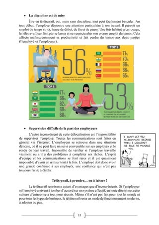 12
 La discipline est de mise
Être en télétravail, oui, mais sans discipline, tout peut facilement basculer. Au
tout début, l’employé démontre une attention particulière à son travail. Il prévoit un
emploi du temps strict, heure de début, de fin et de pause. Une fois habitué à ce rouage,
le télétravailleur finit par se lasser et ne respecte plus son propre emploi du temps. Cela
affecte malheureusement sa productivité et fait perdre du temps aux deux parties
(l’employé et l’employeur).
 Supervision difficile de la part des employeurs
L’autre inconvénient de cette délocalisation est l’impossibilité
de superviser l’employé. Toutes les communications sont faites en
général via l’internet. L’employeur se retrouve dans une situation
délicate, où il ne peut faire un suivi convenable sur ses employés et le
rendu de leur travail. Impossible de vérifier si l’employé travaille
vraiment ou s’il a des problèmes à compléter ses tâches. L’esprit
d’équipe et les communications se font rares et il est quasiment
impossible d’avoir un œil sur tout à la fois. L’employé doit donc avoir
une grande confiance à ses employés, une confiance qui n’est pas
toujours facile à établir.
Télétravail, à prendre… ou à laisser !
Le télétravail représente autant d’avantages que d’inconvénients. Si l’employeur
et l’employé arrivent à tomber d’accord sur un système effectif, en toute discipline, cette
culture d’entreprise a tout pour réussir. Même s’il n’est pas fait pour tout le monde et
pour tous les types de business, le télétravail reste un mode de fonctionnement moderne,
à adopter ou pas.
 