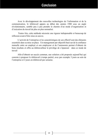 13
Avec le développement des nouvelles technologies de l’information et de la
communication, le télétravail apparu au début des années 1980 sous un angle
révolutionnaire, semble peu à peu prendre le chemin d’un mode d’organisation et
d’exécution du travail de plus en plus normalisé.
Toutes fois, cette méthode nécessite une rigueur indispensable et beaucoup de
réflexion avant d’être mise en œuvre.
L’activité de l’entreprise et les caractéristiques de son effectif sont des éléments
essentiels dans sa mise en place. Un management par objectifs basé sur de la confiance
mutuelle entre un employé et son employeur et de l’autonomie permet d’obtenir de
bons résultats et offre au télétravailleur le privilège de s’épanouir dans ce mode de
travail
Afin d’obtenir un succès commun, une solution a été proposée aujourd’hui qui
consiste à proposer le télétravail à temps partiel, avec par exemple 3 jours au sein de
l’entreprise et 2 jours en télétravail par semaine.
 