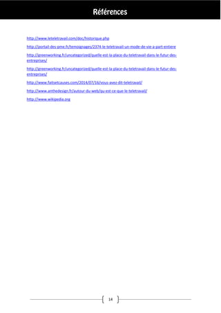 14
http://www.leteletravail.com/doc/historique.php
http://portail-des-pme.fr/temoignages/2374-le-teletravail-un-mode-de-vie-a-part-entiere
http://greenworking.fr/uncategorized/quelle-est-la-place-du-teletravail-dans-le-futur-des-
entreprises/
http://greenworking.fr/uncategorized/quelle-est-la-place-du-teletravail-dans-le-futur-des-
entreprises/
http://www.faitsetcauses.com/2014/07/16/vous-avez-dit-teletravail/
http://www.anthedesign.fr/autour-du-web/qu-est-ce-que-le-teletravail/
http://www.wikipedia.org
 