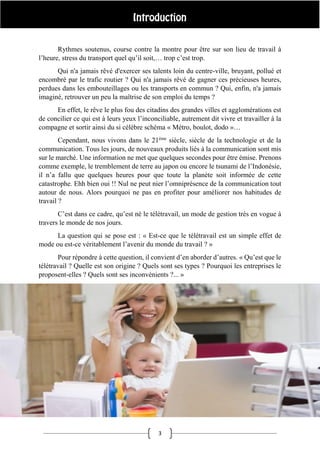3
Rythmes soutenus, course contre la montre pour être sur son lieu de travail à
l’heure, stress du transport quel qu’il soit,… trop c’est trop.
Qui n'a jamais rêvé d'exercer ses talents loin du centre-ville, bruyant, pollué et
encombré par le trafic routier ? Qui n'a jamais rêvé de gagner ces précieuses heures,
perdues dans les embouteillages ou les transports en commun ? Qui, enfin, n'a jamais
imaginé, retrouver un peu la maîtrise de son emploi du temps ?
En effet, le rêve le plus fou des citadins des grandes villes et agglomérations est
de concilier ce qui est à leurs yeux l’inconciliable, autrement dit vivre et travailler à la
compagne et sortir ainsi du si célèbre schéma « Métro, boulot, dodo »…
Cependant, nous vivons dans le 21ème
siècle, siècle de la technologie et de la
communication. Tous les jours, de nouveaux produits liés à la communication sont mis
sur le marché. Une information ne met que quelques secondes pour être émise. Prenons
comme exemple, le tremblement de terre au japon ou encore le tsunami de l’Indonésie,
il n’a fallu que quelques heures pour que toute la planète soit informée de cette
catastrophe. Ehh bien oui !! Nul ne peut nier l’omniprésence de la communication tout
autour de nous. Alors pourquoi ne pas en profiter pour améliorer nos habitudes de
travail ?
C’est dans ce cadre, qu’est né le télétravail, un mode de gestion très en vogue à
travers le monde de nos jours.
La question qui se pose est : « Est-ce que le télétravail est un simple effet de
mode ou est-ce véritablement l’avenir du monde du travail ? »
Pour répondre à cette question, il convient d’en aborder d’autres. « Qu’est que le
télétravail ? Quelle est son origine ? Quels sont ses types ? Pourquoi les entreprises le
proposent-elles ? Quels sont ses inconvénients ?... »
 