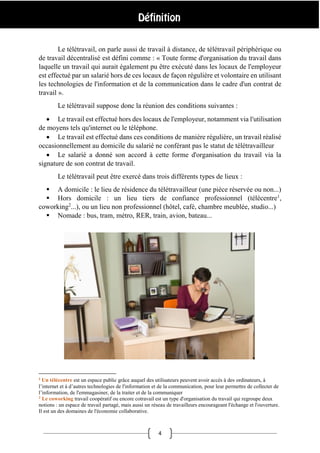 4
Le télétravail, on parle aussi de travail à distance, de télétravail périphérique ou
de travail décentralisé est défini comme : « Toute forme d'organisation du travail dans
laquelle un travail qui aurait également pu être exécuté dans les locaux de l'employeur
est effectué par un salarié hors de ces locaux de façon régulière et volontaire en utilisant
les technologies de l'information et de la communication dans le cadre d'un contrat de
travail ».
Le télétravail suppose donc la réunion des conditions suivantes :
 Le travail est effectué hors des locaux de l'employeur, notamment via l'utilisation
de moyens tels qu'internet ou le téléphone.
 Le travail est effectué dans ces conditions de manière régulière, un travail réalisé
occasionnellement au domicile du salarié ne conférant pas le statut de télétravailleur
 Le salarié a donné son accord à cette forme d'organisation du travail via la
signature de son contrat de travail.
Le télétravail peut être exercé dans trois différents types de lieux :
 A domicile : le lieu de résidence du télétravailleur (une pièce réservée ou non...)
 Hors domicile : un lieu tiers de confiance professionnel (télécentre1
,
coworking2
...), ou un lieu non professionnel (hôtel, café, chambre meublée, studio...)
 Nomade : bus, tram, métro, RER, train, avion, bateau...
1
Un télécentre est un espace public grâce auquel des utilisateurs peuvent avoir accès à des ordinateurs, à
l’internet et à d’autres technologies de l'information et de la communication, pour leur permettre de collecter de
l’information, de l'emmagasiner, de la traiter et de la communiquer
2
Le coworking travail coopératif ou encore cotravail est un type d'organisation du travail qui regroupe deux
notions : un espace de travail partagé, mais aussi un réseau de travailleurs encourageant l'échange et l'ouverture.
Il est un des domaines de l'économie collaborative.
 