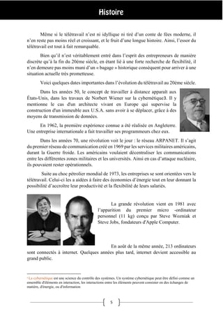 5
Même si le télétravail n’est ni idyllique ni tiré d’un conte de fées moderne, il
n’en reste pas moins réel et croissant, et le fruit d’une longue histoire. Ainsi, l’essor du
télétravail est tout à fait remarquable.
Bien qu’il n’est véritablement entré dans l’esprit des entrepreneurs de manière
discrète qu’à la fin du 20ème siècle, en étant lié à une forte recherche de flexibilité, il
n’en demeure pas moins muni d’un « bagage » historique conséquent pour arriver à une
situation actuelle très prometteuse.
Voici quelques dates importantes dans l’évolution du télétravail au 20ème siècle.
Dans les années 50, le concept de travailler à distance apparaît aux
États-Unis, dans les travaux de Norbert Wiener sur la cybernétique3. Il y
mentionne le cas d'un architecte vivant en Europe qui supervise la
construction d'un immeuble aux U.S.A. sans avoir à se déplacer, grâce à des
moyens de transmission de données.
En 1962, la première expérience connue a été réalisée en Angleterre.
Une entreprise internationale a fait travailler ses programmeurs chez eux.
Dans les années 70, une révolution voit le jour : le réseau ARPANET. Il s’agit
du premier réseau de communication créé en 1969 par les services militaires américains,
durant la Guerre froide. Les américains voulaient décentraliser les communications
entre les différentes zones militaires et les universités. Ainsi en cas d’attaque nucléaire,
ils pouvaient rester opérationnels.
Suite au choc pétrolier mondial de 1973, les entreprises se sont orientées vers le
télétravail. Celui-ci les a aidées à faire des économies d’énergie tout en leur donnant la
possibilité d’accroître leur productivité et la flexibilité de leurs salariés.
La grande révolution vient en 1981 avec
l’apparition du premier micro -ordinateur
personnel (11 kg) conçu par Steve Wozniak et
Steve Jobs, fondateurs d'Apple Computer.
En août de la même année, 213 ordinateurs
sont connectés à internet. Quelques années plus tard, internet devient accessible au
grand public.
3 La cybernétique est une science du contrôle des systèmes. Un système cybernétique peut être défini comme un
ensemble d'éléments en interaction, les interactions entre les éléments peuvent consister en des échanges de
matière, d'énergie, ou d'information
 