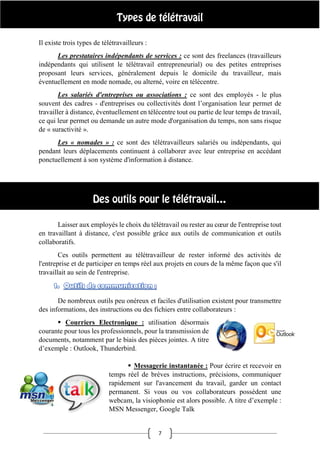 7
Il existe trois types de télétravailleurs :
Les prestataires indépendants de services : ce sont des freelances (travailleurs
indépendants qui utilisent le télétravail entrepreneurial) ou des petites entreprises
proposant leurs services, généralement depuis le domicile du travailleur, mais
éventuellement en mode nomade, ou alterné, voire en télécentre.
Les salariés d'entreprises ou associations : ce sont des employés - le plus
souvent des cadres - d'entreprises ou collectivités dont l’organisation leur permet de
travailler à distance, éventuellement en télécentre tout ou partie de leur temps de travail,
ce qui leur permet ou demande un autre mode d'organisation du temps, non sans risque
de « suractivité ».
Les « nomades » : ce sont des télétravailleurs salariés ou indépendants, qui
pendant leurs déplacements continuent à collaborer avec leur entreprise en accédant
ponctuellement à son système d'information à distance.
Laisser aux employés le choix du télétravail ou rester au cœur de l'entreprise tout
en travaillant à distance, c'est possible grâce aux outils de communication et outils
collaboratifs.
Ces outils permettent au télétravailleur de rester informé des activités de
l'entreprise et de participer en temps réel aux projets en cours de la même façon que s'il
travaillait au sein de l'entreprise.
De nombreux outils peu onéreux et faciles d'utilisation existent pour transmettre
des informations, des instructions ou des fichiers entre collaborateurs :
 Courriers Electronique : utilisation désormais
courante pour tous les professionnels, pour la transmission de
documents, notamment par le biais des pièces jointes. A titre
d’exemple : Outlook, Thunderbird.
 Messagerie instantanée : Pour écrire et recevoir en
temps réel de brèves instructions, précisions, communiquer
rapidement sur l'avancement du travail, garder un contact
permanent. Si vous ou vos collaborateurs possèdent une
webcam, la visiophonie est alors possible. A titre d’exemple :
MSN Messenger, Google Talk
 