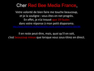 Cher Red Bee Media France, Votre volonté de bien faire me touche beaucoup, et je la souligne : vous êtes en net progrès. En effet, je n’ai trouvé que 19 fautes dans votre réponse à mon petit diaporama. http://www.slideshare.net/Alyoukaidi/les-sourds-sontils-des-martiens-3363786 Il en reste peut-être, mais, quoi qu’il en soit, c’est beaucoup mieux que lorsque vous sous-titrez en direct. 
