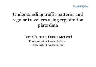 Understanding traffic patterns and 
regular travellers using registration 
plate data 
Tom Cherrett, Fraser McLeod 
Transportation Research Group 
University of Southampton 
 