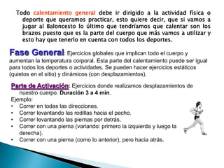 Todocalentamiento generaldebeirdirigido a la actividadfísicao deportequequeramospracticar, estoquieredecir, quesivamos a jugar al Baloncesto lo último quetendríamosquecalentar son los brazospuestoquees la parte del cuerpoquemásvamos a utilizar y esto hay quetenerlo en cuenta con todos los deportes.Fase General: Ejerciciosglobalesqueimplicantodo el cuerpo y aumentan la temperatura corporal. Esta parte del calentamiento puede ser igualparatodos los deportes o actividades. Se puedenhacerejerciciosestáticos (quietos en el sitio) y dinámicos (con desplazamientos). Parte de Activación: Ejerciciosdonderealizamosdesplazamientos de nuestrocuerpo. Duración 3 a 4 min.Ejemplo: Correr en todaslasdirecciones. 