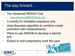The way forward…The Advanced REACH Tool www.AdvancedREACHtool.comCurrently for inhalation exposure onlyUses Bayesian algorithm to combine model prediction with measurementsPlans to use DREAM to develop a dermal toolExpect to start preparatory work this year 