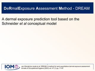 DeRmalExposure Assessment Method - DREAMA dermal exposure prediction tool based on the Schneider et al conceptual modelvan Wendel de Joode et al. DREAM: A method for semi-quantitative dermal exposure assessment. Annals of Occupational Hygiene (2003) vol. 47 (1) pp. 71-87