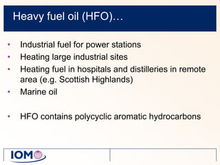 Heavy fuel oil (HFO)…Industrial fuel for power stationsHeating large industrial sitesHeating fuel in hospitals and distilleries in remote area (e.g. Scottish Highlands)Marine oilHFO contains polycyclic aromatic hydrocarbons
